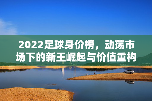 2022足球身价榜，动荡市场下的新王崛起与价值重构