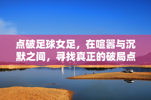 点破足球女足，在喧嚣与沉默之间，寻找真正的破局点，点破女足，喧嚣与沉默间的破局点