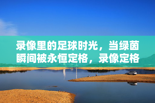 录像里的足球时光，当绿茵瞬间被永恒定格，录像定格，足球时光的永恒瞬间