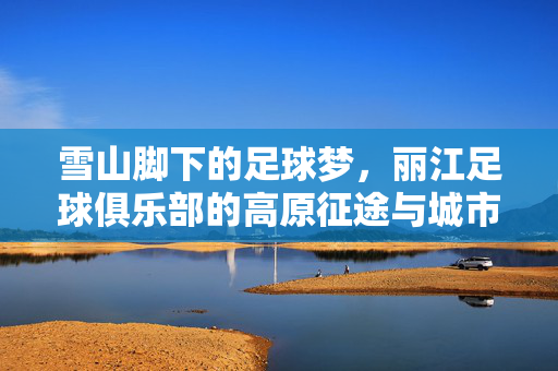 雪山脚下的足球梦，丽江足球俱乐部的高原征途与城市记忆