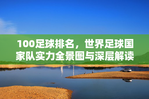 100足球排名，世界足球国家队实力全景图与深层解读，世界足球国家队100排名，实力全景图与深层解读