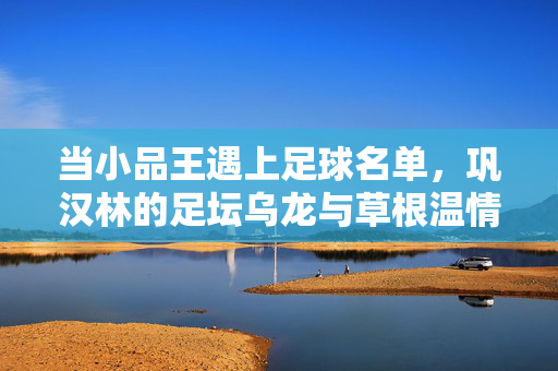 当小品王遇上足球名单，巩汉林的足坛乌龙与草根温情