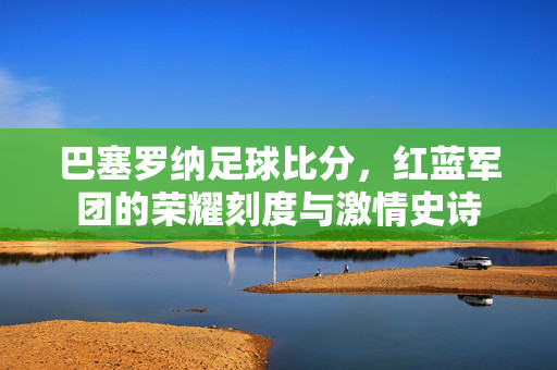 巴塞罗纳足球比分，红蓝军团的荣耀刻度与激情史诗
