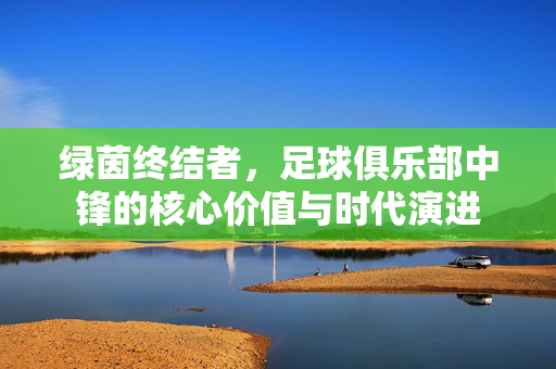 绿茵终结者，足球俱乐部中锋的核心价值与时代演进