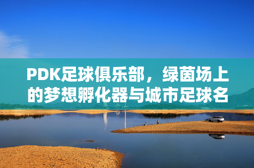 PDK足球俱乐部，绿茵场上的梦想孵化器与城市足球名片