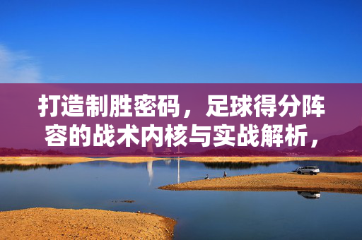 打造制胜密码，足球得分阵容的战术内核与实战解析，足球得分阵容的制胜密码，战术内核与实战解析