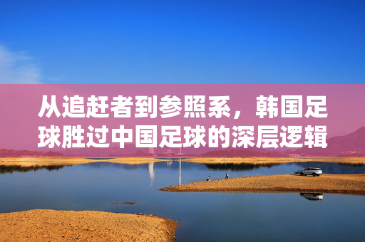 从追赶者到参照系，韩国足球胜过中国足球的深层逻辑，韩足球超中国，从追赶者到参照系的深层逻辑