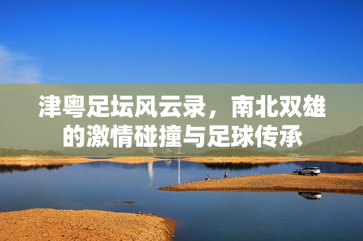 津粤足坛风云录，南北双雄的激情碰撞与足球传承