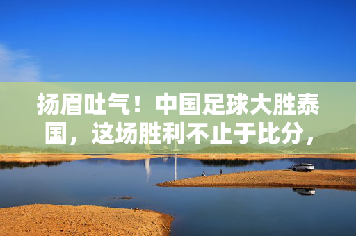 扬眉吐气！中国足球大胜泰国，这场胜利不止于比分，扬眉吐气！中国足球大胜泰国，胜利不止于比分