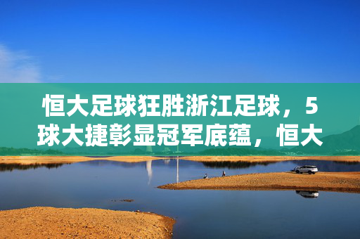 恒大足球狂胜浙江足球，5球大捷彰显冠军底蕴，恒大5球狂胜浙江，冠军底蕴尽显