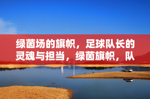 绿茵场的旗帜，足球队长的灵魂与担当，绿茵旗帜，队长魂，灵魂担当的引领