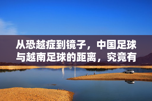 从恐越症到镜子，中国足球与越南足球的距离，究竟有多远？从恐越症到镜子，中越足球的距离之问