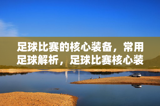 足球比赛的核心装备，常用足球解析，足球比赛核心装备，常用足球全解析