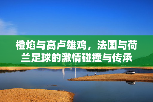 橙焰与高卢雄鸡，法国与荷兰足球的激情碰撞与传承