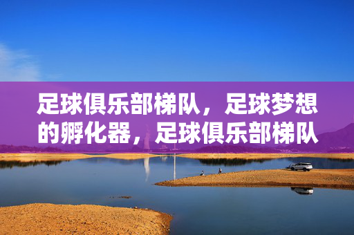 足球俱乐部梯队，足球梦想的孵化器，足球俱乐部梯队，足球梦想孵化器