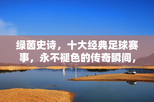 绿茵史诗，十大经典足球赛事，永不褪色的传奇瞬间，绿茵史诗，十大经典赛事的传奇瞬间