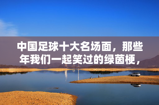中国足球十大名场面，那些年我们一起笑过的绿茵梗，中国足球十大名场面，那些年我们一起笑过的绿茵梗