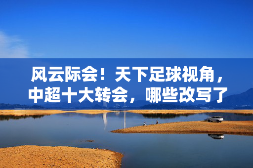风云际会！天下足球视角，中超十大转会，哪些改写了联赛格局？风云际会！天下足球视角，中超十大转会改写联赛格局