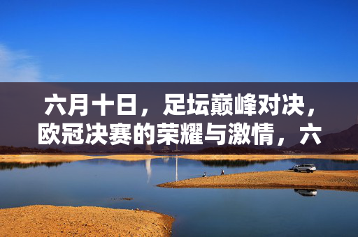 六月十日，足坛巅峰对决，欧冠决赛的荣耀与激情，六月十日，欧冠决赛巅峰对决，足坛荣耀与激情