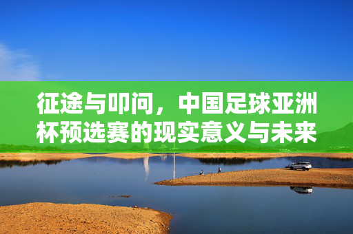 征途与叩问，中国足球亚洲杯预选赛的现实意义与未来路向，征途与叩问，中国足球亚洲杯预选赛的现实意义与未来路向