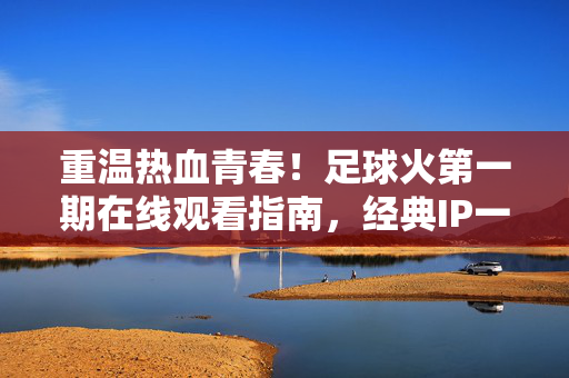 重温热血青春！足球火第一期在线观看指南，经典IP一键唤醒，足球火第一期在线观看指南，重温热血青春，经典IP一键唤醒