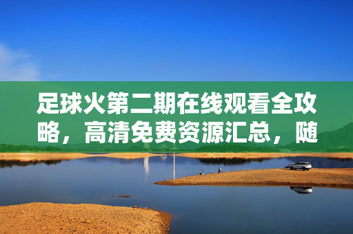 足球火第二期在线观看全攻略，高清免费资源汇总，随时随地畅燃赛场激情！足球火第二期在线观看全攻略，高清免费资源汇总，畅燃赛场激情