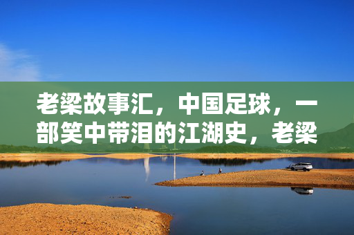 老梁故事汇，中国足球，一部笑中带泪的江湖史，老梁故事汇，中国足球的笑中带泪江湖史