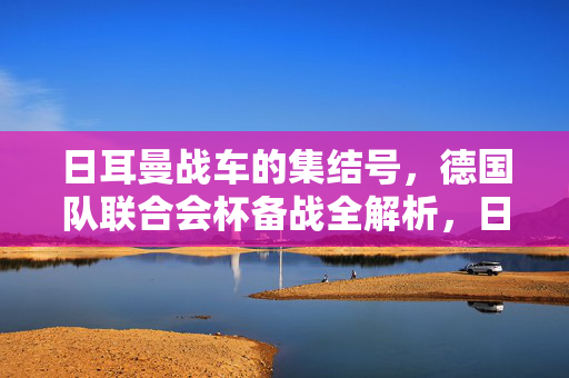 日耳曼战车的集结号，德国队联合会杯备战全解析，日耳曼战车集结号，德国队联合会杯备战全解析