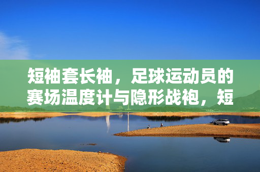 短袖套长袖，足球运动员的赛场温度计与隐形战袍，短袖套长袖，足球运动员的赛场温度计与隐形战袍