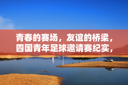 青春的赛场，友谊的桥梁，四国青年足球邀请赛纪实，青春赛场，友谊桥梁——四国青年足球邀请赛纪实
