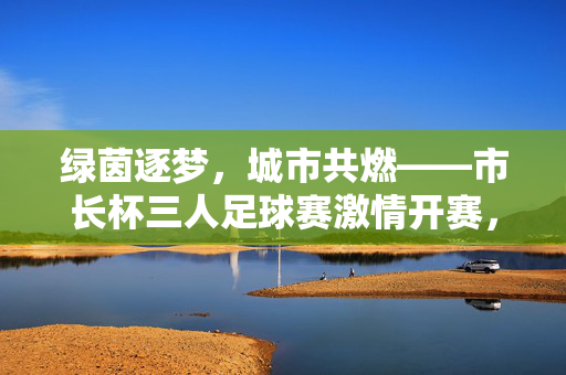 绿茵逐梦，城市共燃——市长杯三人足球赛激情开赛，绿茵逐梦，城市共燃——市长杯三人足球赛激情开赛