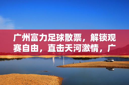 广州富力足球散票，解锁观赛自由，直击天河激情，广州富力散票，解锁观赛自由，直击天河激情