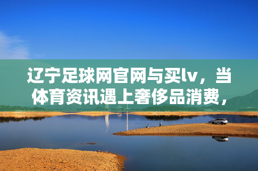 辽宁足球网官网与买lv，当体育资讯遇上奢侈品消费，我们该如何理性看待？当体育资讯遇上奢侈品消费，理性之思