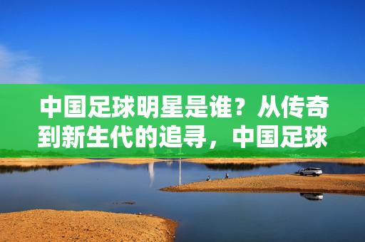 中国足球明星是谁？从传奇到新生代的追寻，中国足球明星，从传奇到新生代的追寻