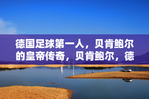 德国足球第一人，贝肯鲍尔的皇帝传奇，贝肯鲍尔，德国足球的皇帝传奇