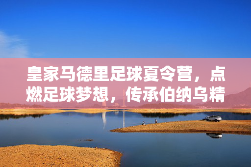 皇家马德里足球夏令营，点燃足球梦想，传承伯纳乌精神，皇家马德里足球夏令营，点燃足球梦想，传承伯纳乌精神