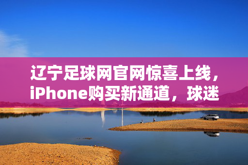 辽宁足球网官网惊喜上线，iPhone购买新通道，球迷福利与科技好礼同步！