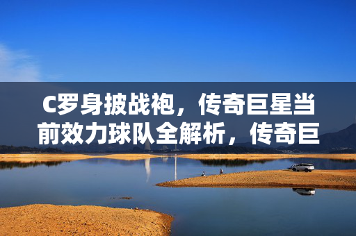 C罗身披战袍，传奇巨星当前效力球队全解析，传奇巨星C罗当前效力球队全解析