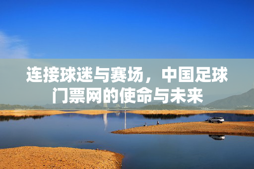 连接球迷与赛场，中国足球门票网的使命与未来