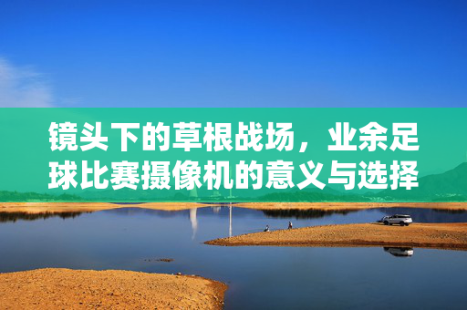 镜头下的草根战场，业余足球比赛摄像机的意义与选择，镜头聚焦草根战场，业余足球摄像机的意义与选择