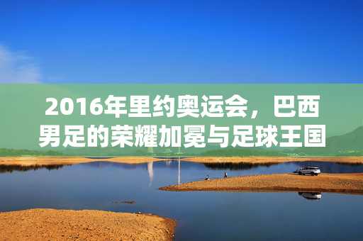 2016年里约奥运会，巴西男足的荣耀加冕与足球王国的圆梦时刻，2016里约奥运会，巴西男足荣耀加冕，足球王国圆梦