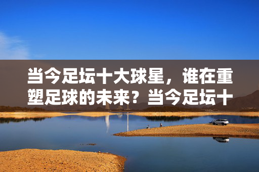 当今足坛十大球星，谁在重塑足球的未来？当今足坛十大球星，重塑足球的未来