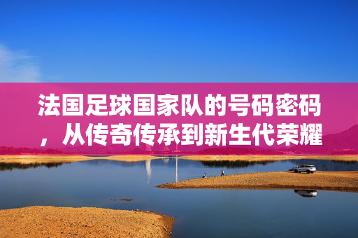 法国足球国家队的号码密码，从传奇传承到新生代荣耀，法国国家队号码密码，从传奇传承到新生代荣耀