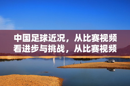 中国足球近况，从比赛视频看进步与挑战，从比赛视频看中国足球的进步与挑战