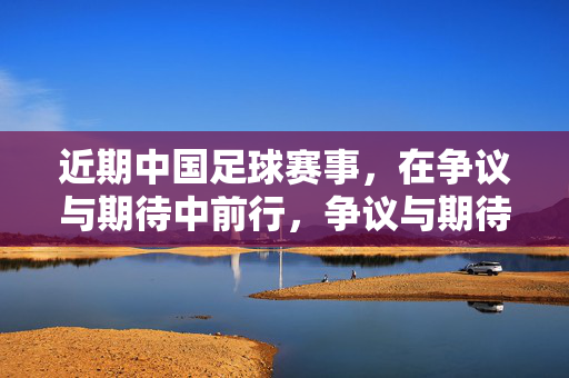 近期中国足球赛事，在争议与期待中前行，争议与期待交织，中国足球赛事砥砺前行