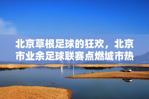 北京草根足球的狂欢，北京市业余足球联赛点燃城市热爱，北京业余足球联赛，草根狂欢点燃城市热爱