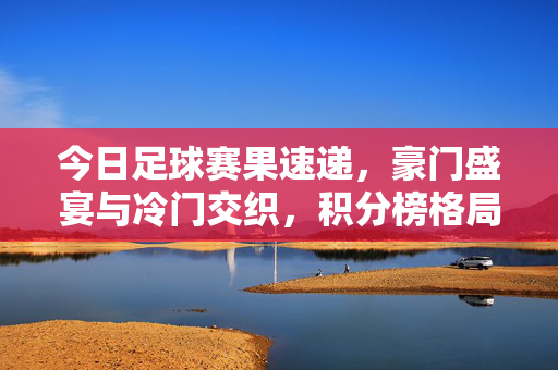 今日足球赛果速递，豪门盛宴与冷门交织，积分榜格局再变，今日足球赛果速递，豪门盛宴冷门交织，积分榜格局再变