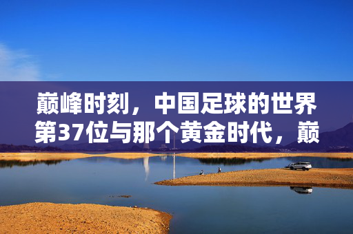 巅峰时刻，中国足球的世界第37位与那个黄金时代，巅峰时刻，中国足球世界第37位与黄金时代