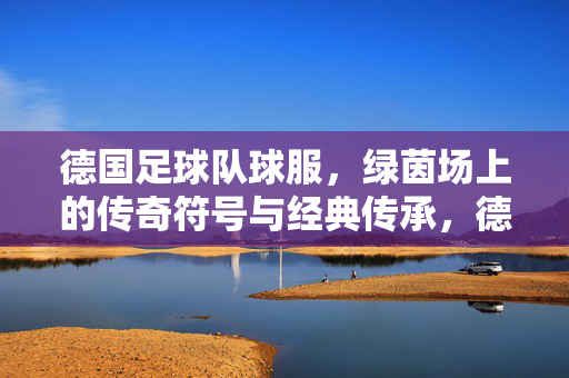 德国足球队球服，绿茵场上的传奇符号与经典传承，德国战袍，绿茵传奇的符号与经典传承