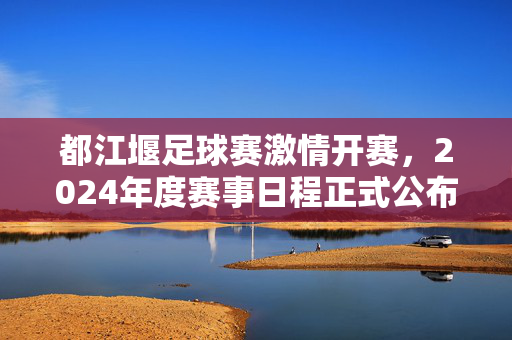 都江堰足球赛激情开赛，2024年度赛事日程正式公布，都江堰2024足球赛激情开赛 赛事日程正式公布